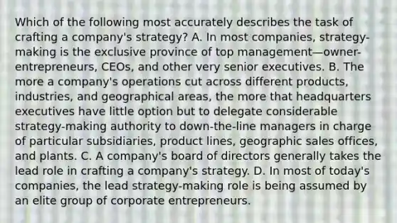 Which of the following most accurately describes the task of crafting a company's strategy? A. In most companies, strategy-making is the exclusive province of top management—owner-entrepreneurs, CEOs, and other very senior executives. B. The more a company's operations cut across different products, industries, and geographical areas, the more that headquarters executives have little option but to delegate considerable strategy-making authority to down-the-line managers in charge of particular subsidiaries, product lines, geographic sales offices, and plants. C. A company's board of directors generally takes the lead role in crafting a company's strategy. D. In most of today's companies, the lead strategy-making role is being assumed by an elite group of corporate entrepreneurs.