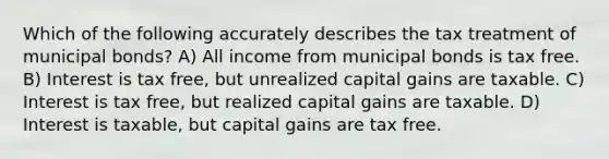 Which of the following accurately describes the tax treatment of municipal bonds? A) All income from municipal bonds is tax free. B) Interest is tax free, but unrealized capital gains are taxable. C) Interest is tax free, but realized capital gains are taxable. D) Interest is taxable, but capital gains are tax free.