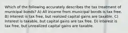 Which of the following accurately describes the tax treatment of municipal bonds? A) All income from municipal bonds is tax free. B) Interest is tax free, but realized capital gains are taxable. C) Interest is taxable, but capital gains are tax free. D) Interest is tax free, but unrealized capital gains are taxable.