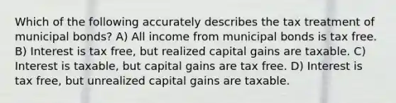 Which of the following accurately describes the tax treatment of municipal bonds? A) All income from municipal bonds is tax free. B) Interest is tax free, but realized capital gains are taxable. C) Interest is taxable, but capital gains are tax free. D) Interest is tax free, but unrealized capital gains are taxable.