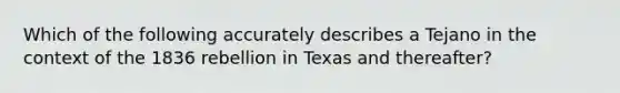 Which of the following accurately describes a Tejano in the context of the 1836 rebellion in Texas and thereafter?