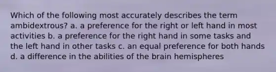 Which of the following most accurately describes the term ambidextrous? a. a preference for the right or left hand in most activities b. a preference for the right hand in some tasks and the left hand in other tasks c. an equal preference for both hands d. a difference in the abilities of the brain hemispheres