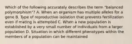 Which of the following accurately describes the term "balanced polymorphism"? A. When an organism has multiple alleles for a gene B. Type of reproductive isolation that prevents fertilization even if mating is attempted C. When a new population is established by a very small number of individuals from a larger population D. Situation in which different phenotypes within the members of a population can be maintained