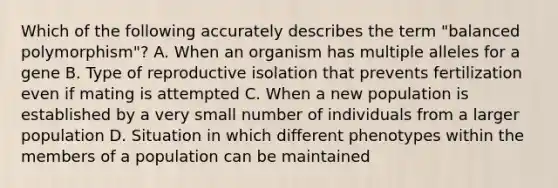 Which of the following accurately describes the term "balanced polymorphism"? A. When an organism has multiple alleles for a gene B. Type of reproductive isolation that prevents fertilization even if mating is attempted C. When a new population is established by a very small number of individuals from a larger population D. Situation in which different phenotypes within the members of a population can be maintained