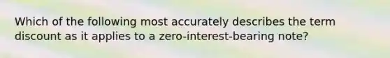 Which of the following most accurately describes the term discount as it applies to a zero-interest-bearing note?