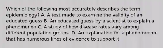 Which of the following most accurately describes the term epidemiology? A. A test made to examine the validity of an educated guess B. An educated guess by a scientist to explain a phenomenon C. A study of how disease rates vary among different population groups. D. An explanation for a phenomenon that has numerous lines of evidence to support it