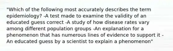 "Which of the following most accurately describes the term epidemiology? -A test made to examine the validity of an educated guess correct -A study of how disease rates vary among different population groups -An explanation for a phenomenon that has numerous lines of evidence to support it -An educated guess by a scientist to explain a phenomenon"