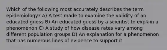 Which of the following most accurately describes the term epidemiology? A) A test made to examine the validity of an educated guess B) An educated guess by a scientist to explain a phenomenon C) A study of how disease rates vary among different population groups D) An explanation for a phenomenon that has numerous lines of evidence to support it