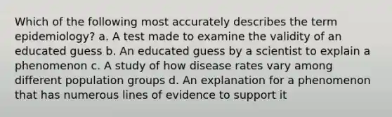 Which of the following most accurately describes the term epidemiology? a. A test made to examine the validity of an educated guess b. An educated guess by a scientist to explain a phenomenon c. A study of how disease rates vary among different population groups d. An explanation for a phenomenon that has numerous lines of evidence to support it