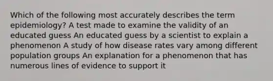 Which of the following most accurately describes the term epidemiology? ﻿﻿﻿A test made to examine the validity of an educated guess ﻿﻿﻿An educated guess by a scientist to explain a phenomenon ﻿﻿﻿A study of how disease rates vary among different population groups ﻿﻿﻿An explanation for a phenomenon that has numerous lines of evidence to support it