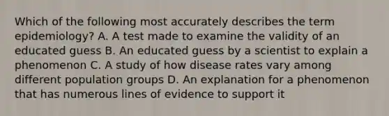 Which of the following most accurately describes the term epidemiology? A. A test made to examine the validity of an educated guess B. An educated guess by a scientist to explain a phenomenon C. A study of how disease rates vary among different population groups D. An explanation for a phenomenon that has numerous lines of evidence to support it