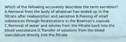 Which of the following accurately describes the term excretion? A.Removal from the body of whatever has ended up in the filtrate after reabsorption and secretion B.Passing of small substances through fenestrations in the Bowman's capsule C.Removal of water and solutes from the filtrate back into the blood vasculature D.Transfer of solutions from the blood vasculature directly into the filtrate