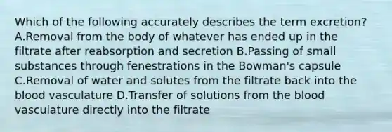 Which of the following accurately describes the term excretion? A.Removal from the body of whatever has ended up in the filtrate after reabsorption and secretion B.Passing of small substances through fenestrations in the Bowman's capsule C.Removal of water and solutes from the filtrate back into <a href='https://www.questionai.com/knowledge/k7oXMfj7lk-the-blood' class='anchor-knowledge'>the blood</a> vasculature D.Transfer of solutions from the blood vasculature directly into the filtrate