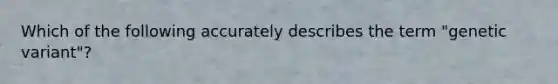 Which of the following accurately describes the term "genetic variant"?