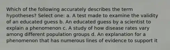 Which of the following accurately describes the term hypotheses? Select one: a. A test made to examine the validity of an educated guess b. An educated guess by a scientist to explain a phenomenon c. A study of how disease rates vary among different population groups d. An explanation for a phenomenon that has numerous lines of evidence to support it