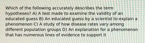 Which of the following accurately describes the term hypotheses? A) A test made to examine the validity of an educated guess B) An educated guess by a scientist to explain a phenomenon C) A study of how disease rates vary among different population groups D) An explanation for a phenomenon that has numerous lines of evidence to support it