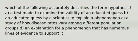 which of the following accurately describes the term hypothesis? a) a test made to examine the validity of an educated guess b) an educated guess by a scientist to explain a phenomenon c) a study of how disease rates vary among different population groups d) an explanation for a phenomenon that has numerous lines of evidence to support it