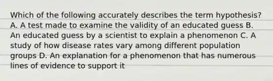 Which of the following accurately describes the term hypothesis? A. A test made to examine the validity of an educated guess B. An educated guess by a scientist to explain a phenomenon C. A study of how disease rates vary among different population groups D. An explanation for a phenomenon that has numerous lines of evidence to support it