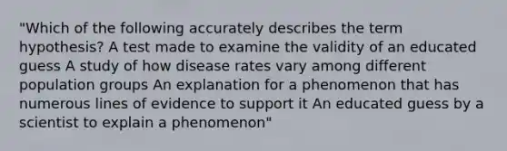 "Which of the following accurately describes the term hypothesis? A test made to examine the validity of an educated guess A study of how disease rates vary among different population groups An explanation for a phenomenon that has numerous lines of evidence to support it An educated guess by a scientist to explain a phenomenon"