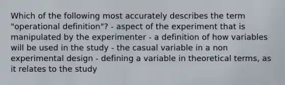 Which of the following most accurately describes the term "operational definition"? - aspect of the experiment that is manipulated by the experimenter - a definition of how variables will be used in the study - the casual variable in a non experimental design - defining a variable in theoretical terms, as it relates to the study