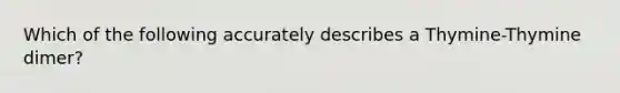 Which of the following accurately describes a Thymine-Thymine dimer?