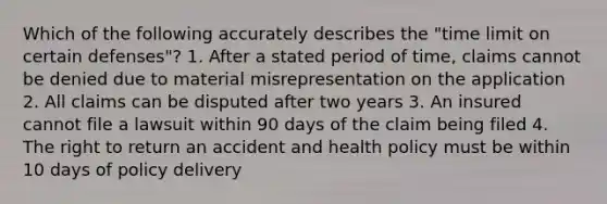 Which of the following accurately describes the "time limit on certain defenses"? 1. After a stated period of time, claims cannot be denied due to material misrepresentation on the application 2. All claims can be disputed after two years 3. An insured cannot file a lawsuit within 90 days of the claim being filed 4. The right to return an accident and health policy must be within 10 days of policy delivery