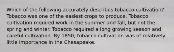 Which of the following accurately describes tobacco cultivation? Tobacco was one of the easiest crops to produce. Tobacco cultivation required work in the summer and fall, but not the spring and winter. Tobacco required a long growing season and careful cultivation. By 1850, tobacco cultivation was of relatively little importance in the Chesapeake.