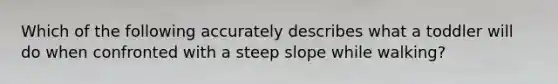 ​Which of the following accurately describes what a toddler will do when confronted with a steep slope while walking?