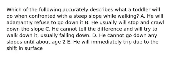 Which of the following accurately describes what a toddler will do when confronted with a steep slope while walking? A. He will adamantly refuse to go down it B. He usually will stop and crawl down the slope C. He cannot tell the difference and will try to walk down it, usually falling down. D. He cannot go down any slopes until about age 2 E. He will immediately trip due to the shift in surface