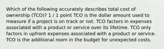 Which of the following accurately describes total cost of ownership (TCO)? 1 / 1 point TCO is the dollar amount used to measure if a project is on track or not. TCO factors in expenses associated with a product or service over its lifetime. TCO only factors in upfront expenses associated with a product or service. TCO is the additional room in the budget for unexpected costs.