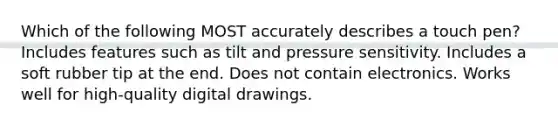 Which of the following MOST accurately describes a touch pen? Includes features such as tilt and pressure sensitivity. Includes a soft rubber tip at the end. Does not contain electronics. Works well for high-quality digital drawings.