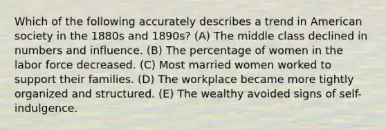 Which of the following accurately describes a trend in American society in the 1880s and 1890s? (A) The middle class declined in numbers and influence. (B) The percentage of women in the labor force decreased. (C) Most married women worked to support their families. (D) The workplace became more tightly organized and structured. (E) The wealthy avoided signs of self-indulgence.