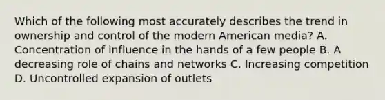 Which of the following most accurately describes the trend in ownership and control of the modern American media? A. Concentration of influence in the hands of a few people B. A decreasing role of chains and networks C. Increasing competition D. Uncontrolled expansion of outlets