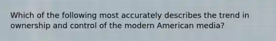 Which of the following most accurately describes the trend in ownership and control of the modern American media?