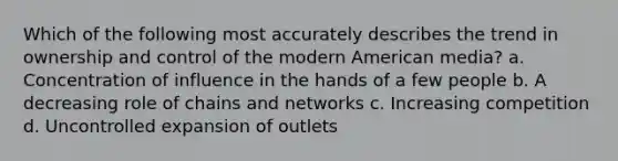 Which of the following most accurately describes the trend in ownership and control of the modern American media? a. Concentration of influence in the hands of a few people b. A decreasing role of chains and networks c. Increasing competition d. Uncontrolled expansion of outlets