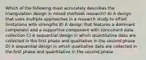 Which of the following most accurately describes the triangulation design in mixed methods research? A) A design that uses multiple approaches in a research study to offset limitations with strengths B) A design that features a dominant component and a supportive component with concurrent data collection C) A sequential design in which quantitative data are collected in the first phase and qualitative in the second phase D) A sequential design in which qualitative data are collected in the first phase and quantitative in the second phase