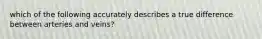 which of the following accurately describes a true difference between arteries and veins?