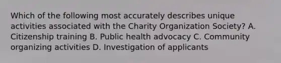 Which of the following most accurately describes unique activities associated with the Charity Organization Society? A. Citizenship training B. Public health advocacy C. Community organizing activities D. Investigation of applicants