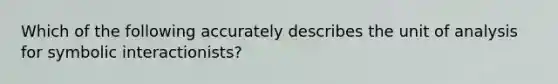 Which of the following accurately describes the unit of analysis for symbolic interactionists?