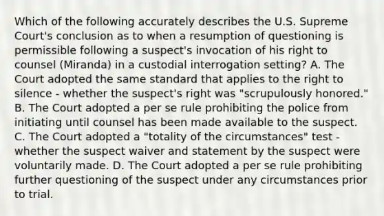 Which of the following accurately describes the U.S. Supreme Court's conclusion as to when a resumption of questioning is permissible following a suspect's invocation of his right to counsel (Miranda) in a custodial interrogation setting? A. The Court adopted the same standard that applies to the right to silence - whether the suspect's right was "scrupulously honored." B. The Court adopted a per se rule prohibiting the police from initiating until counsel has been made available to the suspect. C. The Court adopted a "totality of the circumstances" test - whether the suspect waiver and statement by the suspect were voluntarily made. D. The Court adopted a per se rule prohibiting further questioning of the suspect under any circumstances prior to trial.