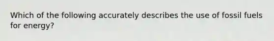 Which of the following accurately describes the use of fossil fuels for energy?