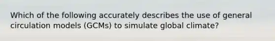 Which of the following accurately describes the use of general circulation models (GCMs) to simulate global climate?