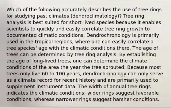 Which of the following accurately describes the use of tree rings for studying past climates (dendroclimatology)? Tree ring analysis is best suited for short-lived species because it enables scientists to quickly and easily correlate tree ring growth to documented climatic conditions. Dendrochronology is primarily used in the tropical regions, where one can easily correlate a tree species' age with the climatic conditions there. The age of trees can be determined by tree ring analysis. By establishing the age of long-lived trees, one can determine the climate conditions of the area the year the tree sprouted. Because most trees only live 60 to 100 years, dendrochronology can only serve as a climate record for recent history and are primarily used to supplement instrument data. The width of annual tree rings indicates the climatic conditions; wider rings suggest favorable conditions, whereas narrower rings suggest harsher conditions.