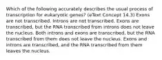 Which of the following accurately describes the usual process of transcription for eukaryotic genes? (eText Concept 14.3) Exons are not transcribed. Introns are not transcribed. Exons are transcribed, but the RNA transcribed from introns does not leave the nucleus. Both introns and exons are transcribed, but the RNA transcribed from them does not leave the nucleus. Exons and introns are transcribed, and the RNA transcribed from them leaves the nucleus.