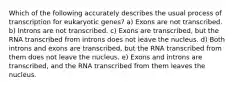 Which of the following accurately describes the usual process of transcription for eukaryotic genes? a) Exons are not transcribed. b) Introns are not transcribed. c) Exons are transcribed, but the RNA transcribed from introns does not leave the nucleus. d) Both introns and exons are transcribed, but the RNA transcribed from them does not leave the nucleus. e) Exons and introns are transcribed, and the RNA transcribed from them leaves the nucleus.