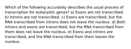 Which of the following accurately describes the usual process of transcription for eukaryotic genes? a) Exons are not transcribed. b) Introns are not transcribed. c) Exons are transcribed, but the RNA transcribed from introns does not leave the nucleus. d) Both introns and exons are transcribed, but the RNA transcribed from them does not leave the nucleus. e) Exons and introns are transcribed, and the RNA transcribed from them leaves the nucleus.