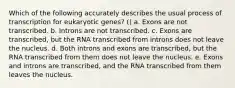 Which of the following accurately describes the usual process of transcription for eukaryotic genes? () a. Exons are not transcribed. b. Introns are not transcribed. c. Exons are transcribed, but the RNA transcribed from introns does not leave the nucleus. d. Both introns and exons are transcribed, but the RNA transcribed from them does not leave the nucleus. e. Exons and introns are transcribed, and the RNA transcribed from them leaves the nucleus.