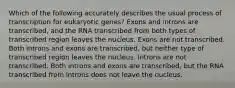 Which of the following accurately describes the usual process of transcription for eukaryotic genes? Exons and introns are transcribed, and the RNA transcribed from both types of transcribed region leaves the nucleus. Exons are not transcribed. Both introns and exons are transcribed, but neither type of transcribed region leaves the nucleus. Introns are not transcribed. Both introns and exons are transcribed, but the RNA transcribed from introns does not leave the nucleus.