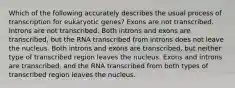 Which of the following accurately describes the usual process of transcription for eukaryotic genes? Exons are not transcribed. Introns are not transcribed. Both introns and exons are transcribed, but the RNA transcribed from introns does not leave the nucleus. Both introns and exons are transcribed, but neither type of transcribed region leaves the nucleus. Exons and introns are transcribed, and the RNA transcribed from both types of transcribed region leaves the nucleus.