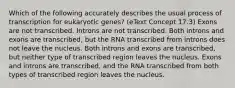 Which of the following accurately describes the usual process of transcription for eukaryotic genes? (eText Concept 17.3) Exons are not transcribed. Introns are not transcribed. Both introns and exons are transcribed, but the RNA transcribed from introns does not leave the nucleus. Both introns and exons are transcribed, but neither type of transcribed region leaves the nucleus. Exons and introns are transcribed, and the RNA transcribed from both types of transcribed region leaves the nucleus.